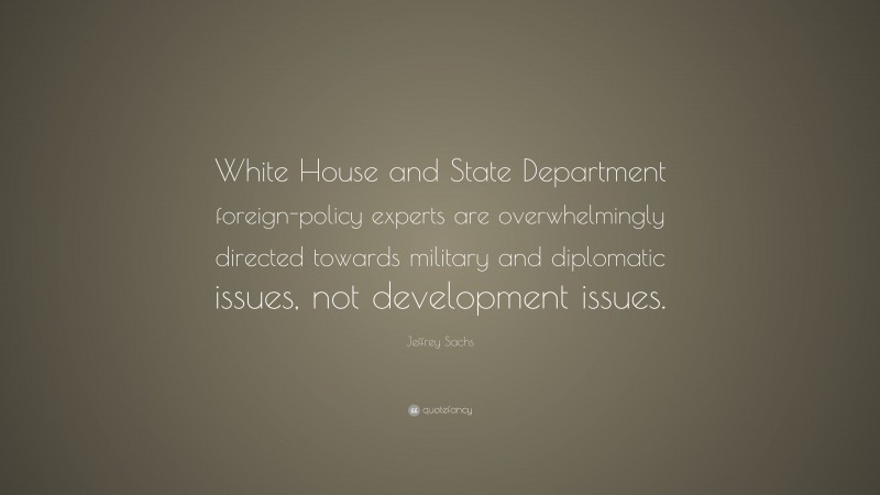 Jeffrey Sachs Quote: “White House and State Department foreign-policy experts are overwhelmingly directed towards military and diplomatic issues, not development issues.”