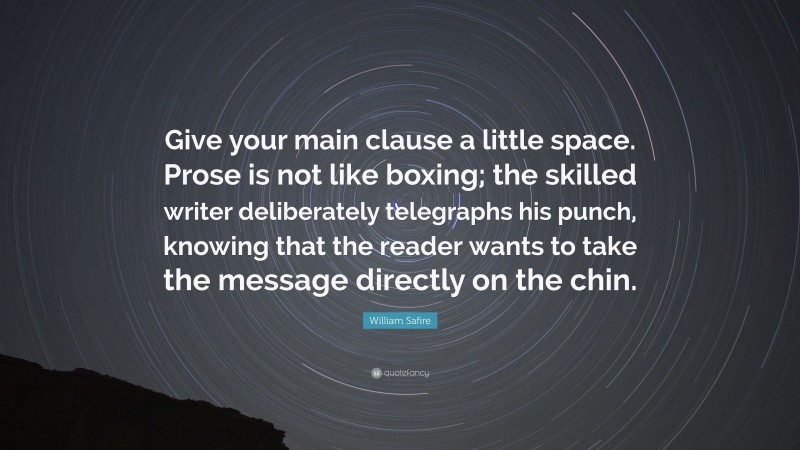 William Safire Quote: “Give your main clause a little space. Prose is not like boxing; the skilled writer deliberately telegraphs his punch, knowing that the reader wants to take the message directly on the chin.”