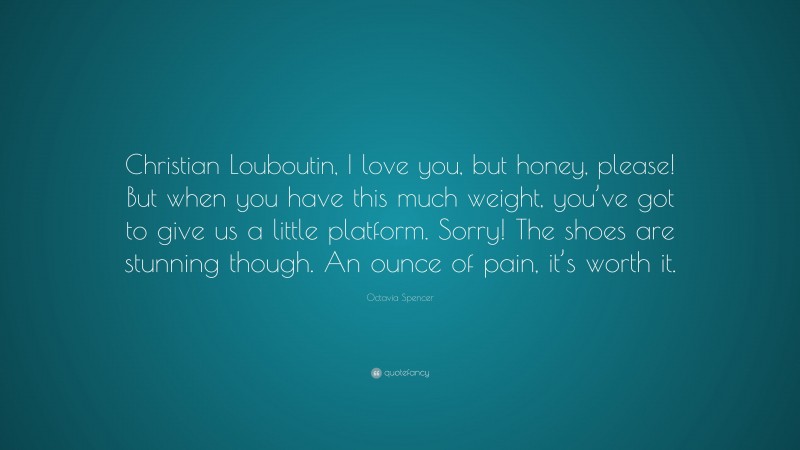 Octavia Spencer Quote: “Christian Louboutin, I love you, but honey, please! But when you have this much weight, you’ve got to give us a little platform. Sorry! The shoes are stunning though. An ounce of pain, it’s worth it.”