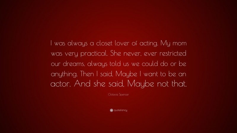 Octavia Spencer Quote: “I was always a closet lover of acting. My mom was very practical. She never, ever restricted our dreams, always told us we could do or be anything. Then I said, Maybe I want to be an actor. And she said, Maybe not that.”