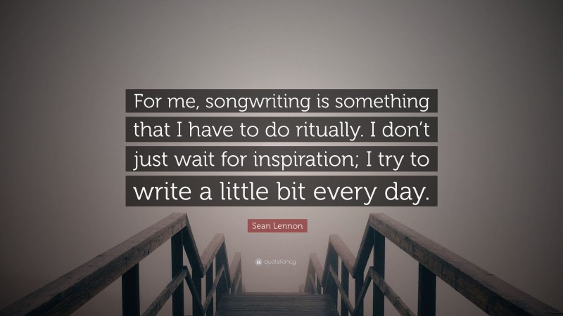 Sean Lennon Quote: “For me, songwriting is something that I have to do ritually. I don’t just wait for inspiration; I try to write a little bit every day.”