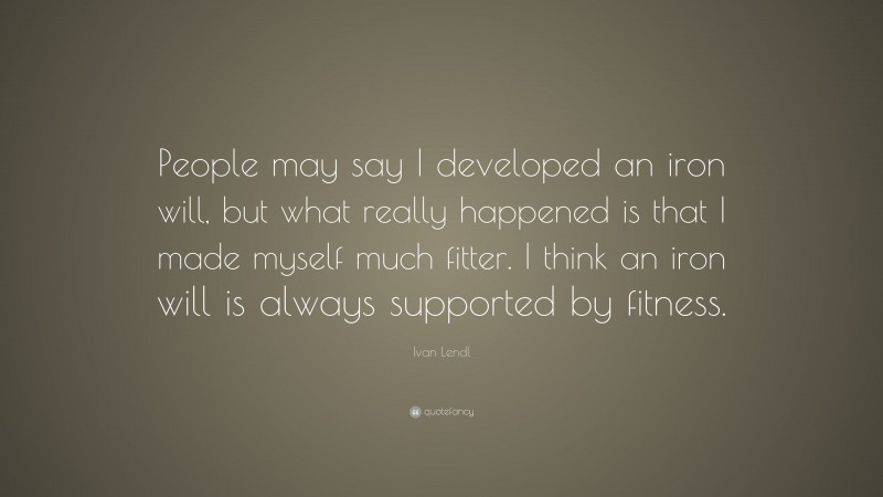 Ivan Lendl Quote: “People may say I developed an iron will, but what really happened is that I made myself much fitter. I think an iron will is always supported by fitness.”