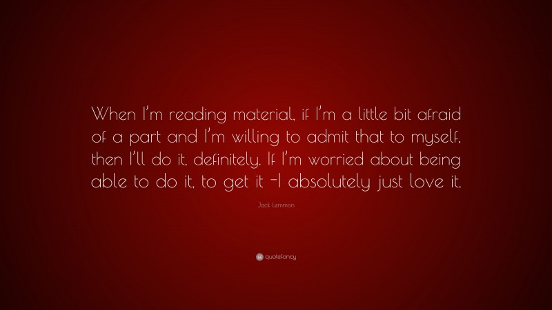 Jack Lemmon Quote: “When I’m reading material, if I’m a little bit afraid of a part and I’m willing to admit that to myself, then I’ll do it, definitely. If I’m worried about being able to do it, to get it -I absolutely just love it.”