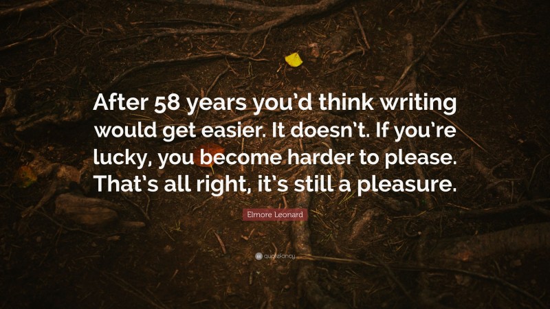 Elmore Leonard Quote: “After 58 years you’d think writing would get easier. It doesn’t. If you’re lucky, you become harder to please. That’s all right, it’s still a pleasure.”