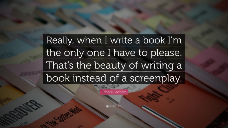 Elmore Leonard Quote: “Really, when I write a book I’m the only one I have to please. That’s the beauty of writing a book instead of a screenplay.”