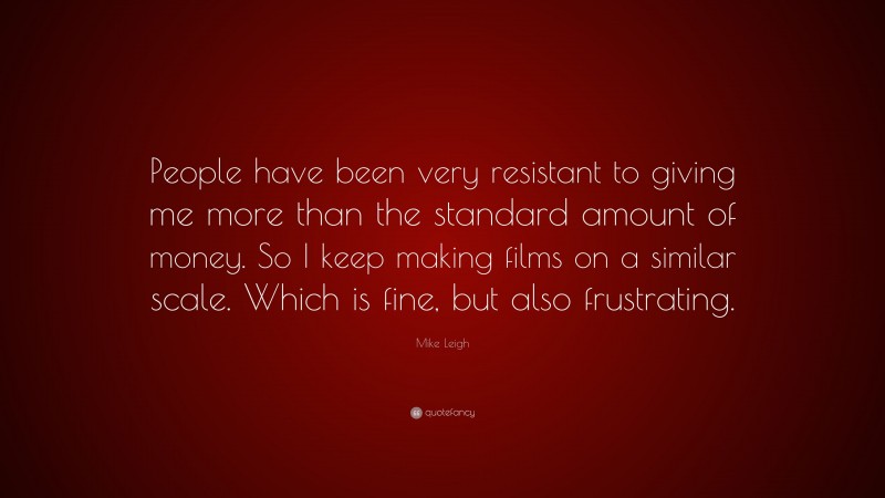 Mike Leigh Quote: “People have been very resistant to giving me more than the standard amount of money. So I keep making films on a similar scale. Which is fine, but also frustrating.”