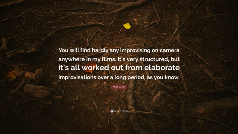 Mike Leigh Quote: “You will find hardly any improvising on camera anywhere in my films. It’s very structured, but it’s all worked out from elaborate improvisations over a long period, as you know.”