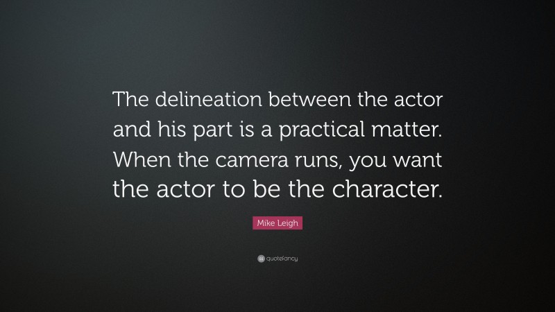 Mike Leigh Quote: “The delineation between the actor and his part is a practical matter. When the camera runs, you want the actor to be the character.”