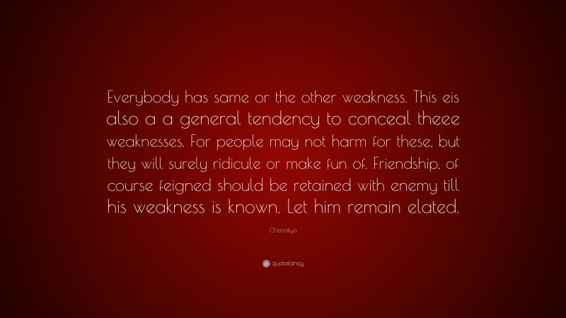 Chanakya Quote: “Everybody has same or the other weakness. This eis also a a general tendency to conceal theee weaknesses. For people may not harm for these, but they will surely ridicule or make fun of. Friendship, of course feigned should be retained with enemy till his weakness is known. Let him remain elated.”