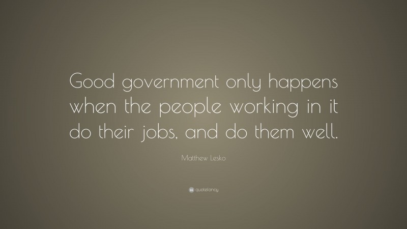 Matthew Lesko Quote: “Good government only happens when the people working in it do their jobs, and do them well.”