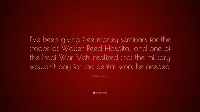 Matthew Lesko Quote: “I’ve been giving free money seminars for the troops at Walter Reed Hospital and one of the Iraqi War Vets realized that the military wouldn’t pay for the dental work he needed.”