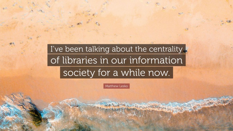 Matthew Lesko Quote: “I’ve been talking about the centrality of libraries in our information society for a while now.”