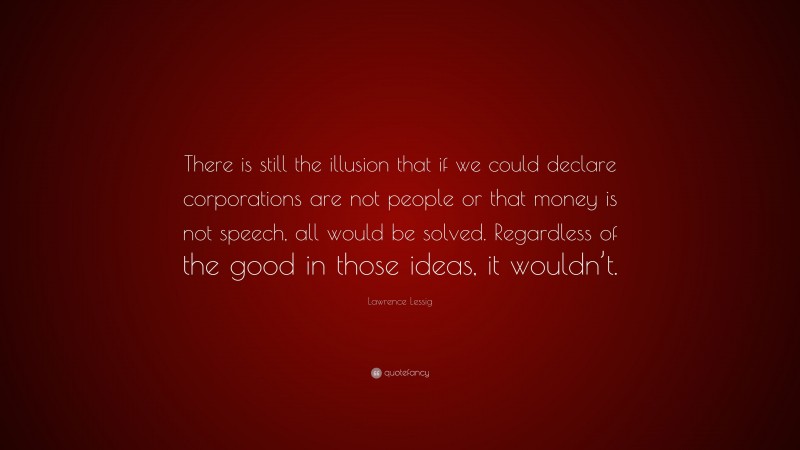 Lawrence Lessig Quote: “There is still the illusion that if we could declare corporations are not people or that money is not speech, all would be solved. Regardless of the good in those ideas, it wouldn’t.”