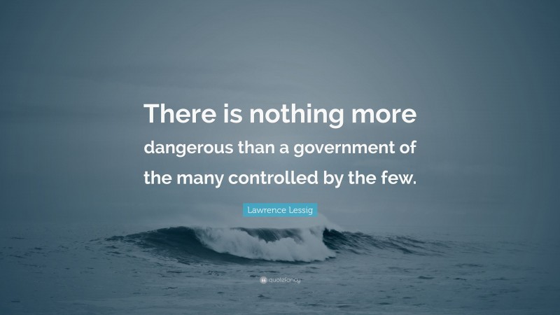 Lawrence Lessig Quote: “There is nothing more dangerous than a government of the many controlled by the few.”