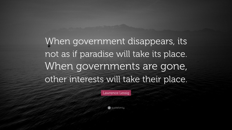 Lawrence Lessig Quote: “When government disappears, its not as if paradise will take its place. When governments are gone, other interests will take their place.”