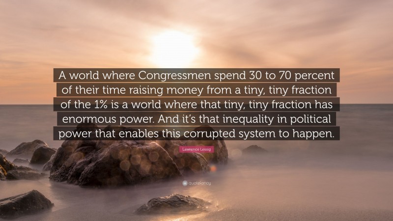 Lawrence Lessig Quote: “A world where Congressmen spend 30 to 70 percent of their time raising money from a tiny, tiny fraction of the 1% is a world where that tiny, tiny fraction has enormous power. And it’s that inequality in political power that enables this corrupted system to happen.”
