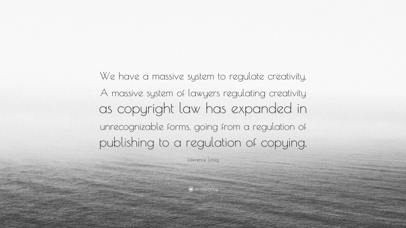 Lawrence Lessig Quote: “We have a massive system to regulate creativity. A massive system of lawyers regulating creativity as copyright law has expanded in unrecognizable forms, going from a regulation of publishing to a regulation of copying.”