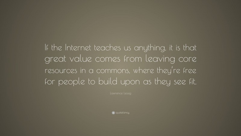 Lawrence Lessig Quote: “If the Internet teaches us anything, it is that great value comes from leaving core resources in a commons, where they’re free for people to build upon as they see fit.”