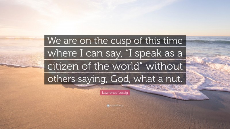 Lawrence Lessig Quote: “We are on the cusp of this time where I can say, “I speak as a citizen of the world” without others saying, God, what a nut.”