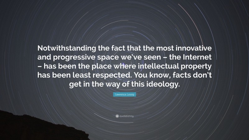 Lawrence Lessig Quote: “Notwithstanding the fact that the most innovative and progressive space we’ve seen – the Internet – has been the place where intellectual property has been least respected. You know, facts don’t get in the way of this ideology.”