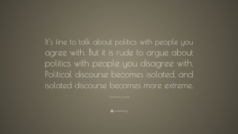 Lawrence Lessig Quote: “It’s fine to talk about politics with people you agree with. But it is rude to argue about politics with people you disagree with. Political discourse becomes isolated, and isolated discourse becomes more extreme.”