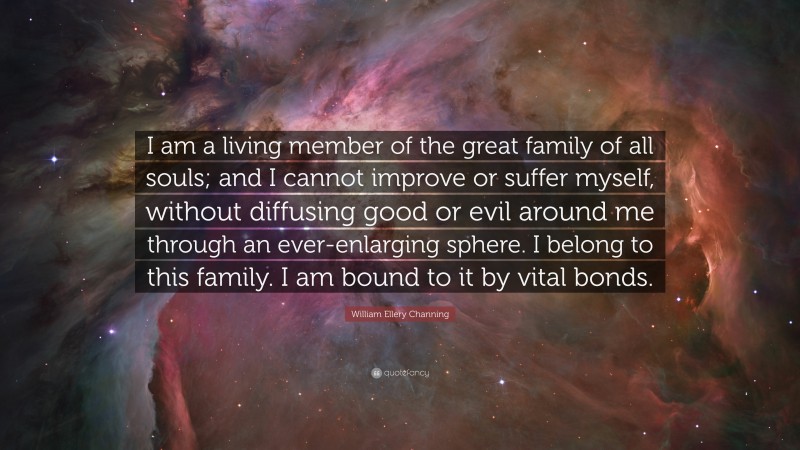 William Ellery Channing Quote: “I am a living member of the great family of all souls; and I cannot improve or suffer myself, without diffusing good or evil around me through an ever-enlarging sphere. I belong to this family. I am bound to it by vital bonds.”
