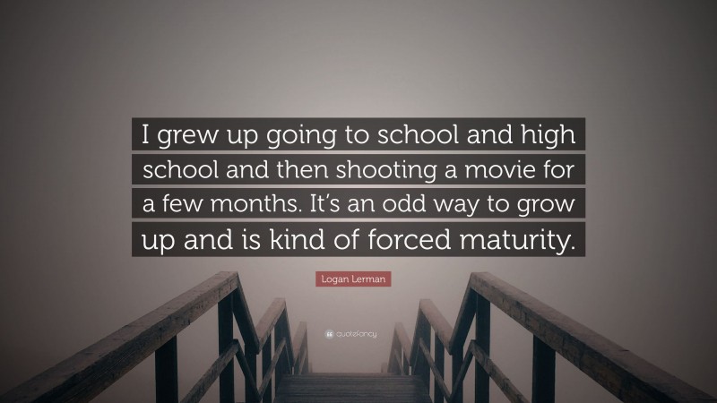 Logan Lerman Quote: “I grew up going to school and high school and then shooting a movie for a few months. It’s an odd way to grow up and is kind of forced maturity.”