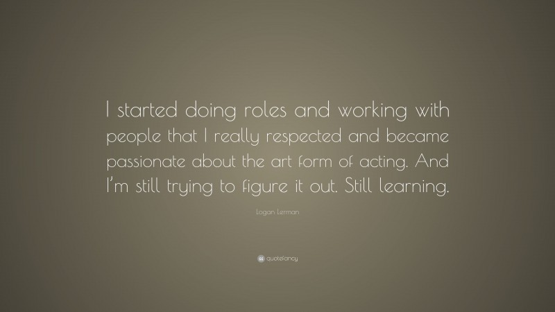 Logan Lerman Quote: “I started doing roles and working with people that I really respected and became passionate about the art form of acting. And I’m still trying to figure it out. Still learning.”