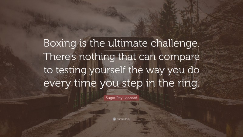 Sugar Ray Leonard Quote: “Boxing is the ultimate challenge. There’s nothing that can compare to testing yourself the way you do every time you step in the ring.”