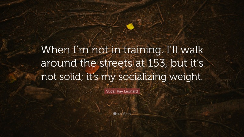 Sugar Ray Leonard Quote: “When I’m not in training. I’ll walk around the streets at 153, but it’s not solid; it’s my socializing weight.”