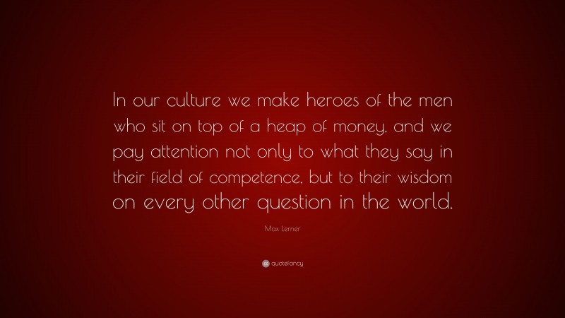 Max Lerner Quote: “In our culture we make heroes of the men who sit on top of a heap of money, and we pay attention not only to what they say in their field of competence, but to their wisdom on every other question in the world.”