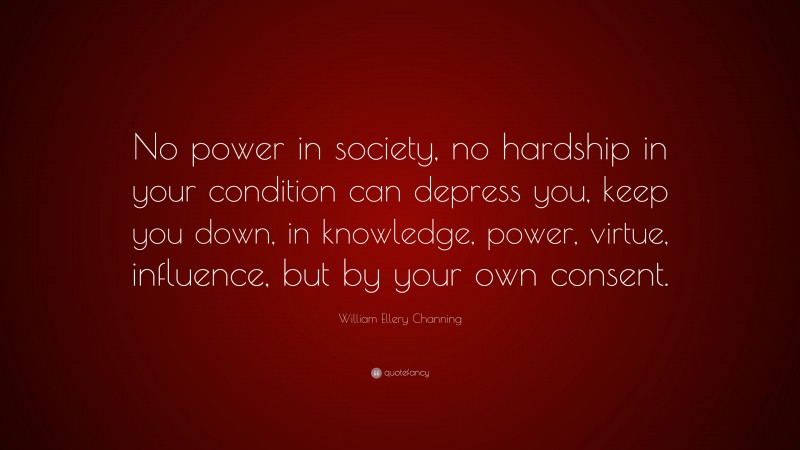 William Ellery Channing Quote: “No power in society, no hardship in your condition can depress you, keep you down, in knowledge, power, virtue, influence, but by your own consent.”