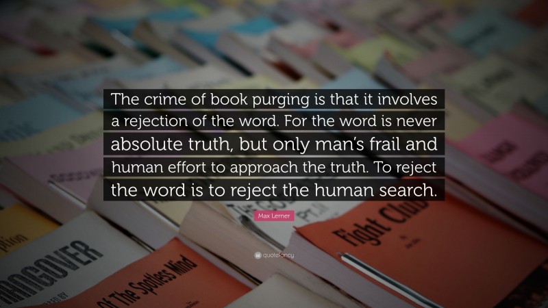 Max Lerner Quote: “The crime of book purging is that it involves a rejection of the word. For the word is never absolute truth, but only man’s frail and human effort to approach the truth. To reject the word is to reject the human search.”