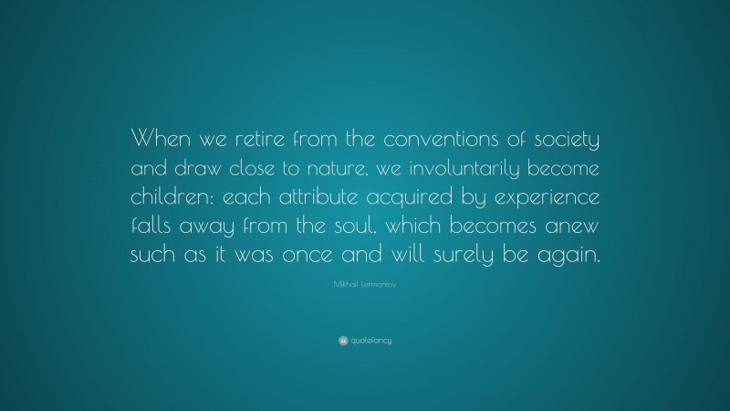 Mikhail Lermontov Quote: “When we retire from the conventions of society and draw close to nature, we involuntarily become children: each attribute acquired by experience falls away from the soul, which becomes anew such as it was once and will surely be again.”