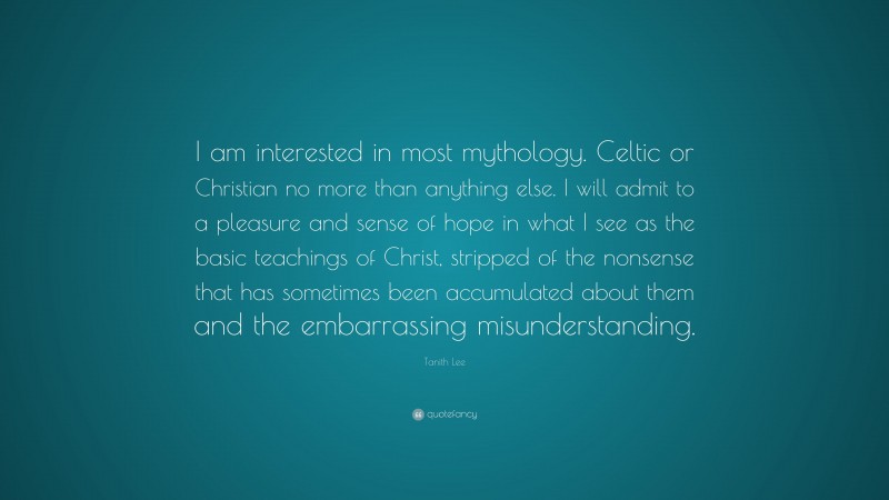 Tanith Lee Quote: “I am interested in most mythology. Celtic or Christian no more than anything else. I will admit to a pleasure and sense of hope in what I see as the basic teachings of Christ, stripped of the nonsense that has sometimes been accumulated about them and the embarrassing misunderstanding.”