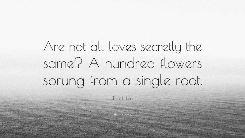 Tanith Lee Quote: “Are not all loves secretly the same? A hundred flowers sprung from a single root.”