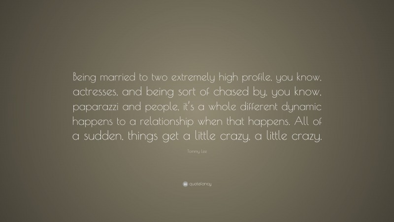 Tommy Lee Quote: “Being married to two extremely high profile, you know, actresses, and being sort of chased by, you know, paparazzi and people, it’s a whole different dynamic happens to a relationship when that happens. All of a sudden, things get a little crazy, a little crazy.”