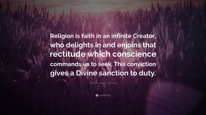 William Ellery Channing Quote: “Religion is faith in an infinite Creator, who delights in and enjoins that rectitude which conscience commands us to seek. This conviction gives a Divine sanction to duty.”