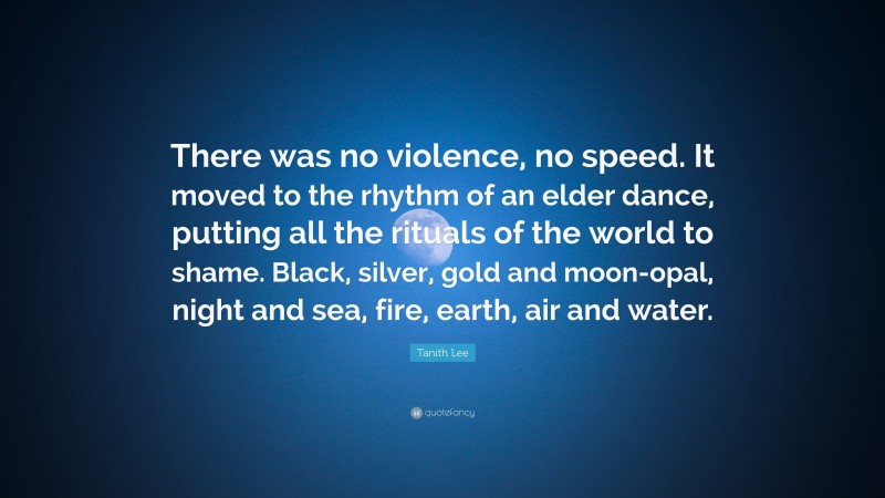 Tanith Lee Quote: “There was no violence, no speed. It moved to the rhythm of an elder dance, putting all the rituals of the world to shame. Black, silver, gold and moon-opal, night and sea, fire, earth, air and water.”