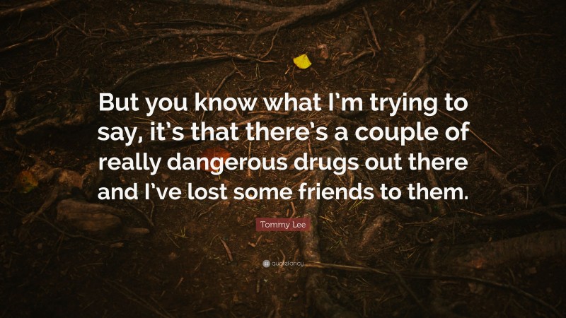 Tommy Lee Quote: “But you know what I’m trying to say, it’s that there’s a couple of really dangerous drugs out there and I’ve lost some friends to them.”