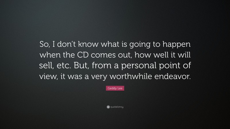 Geddy Lee Quote: “So, I don’t know what is going to happen when the CD comes out, how well it will sell, etc. But, from a personal point of view, it was a very worthwhile endeavor.”