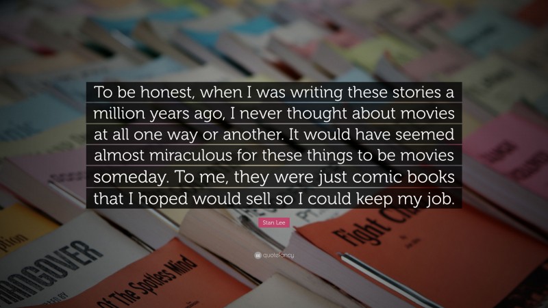 Stan Lee Quote: “To be honest, when I was writing these stories a million years ago, I never thought about movies at all one way or another. It would have seemed almost miraculous for these things to be movies someday. To me, they were just comic books that I hoped would sell so I could keep my job.”