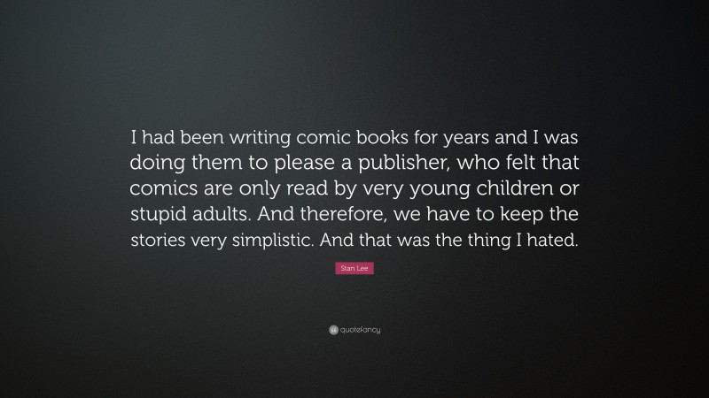 Stan Lee Quote: “I had been writing comic books for years and I was doing them to please a publisher, who felt that comics are only read by very young children or stupid adults. And therefore, we have to keep the stories very simplistic. And that was the thing I hated.”