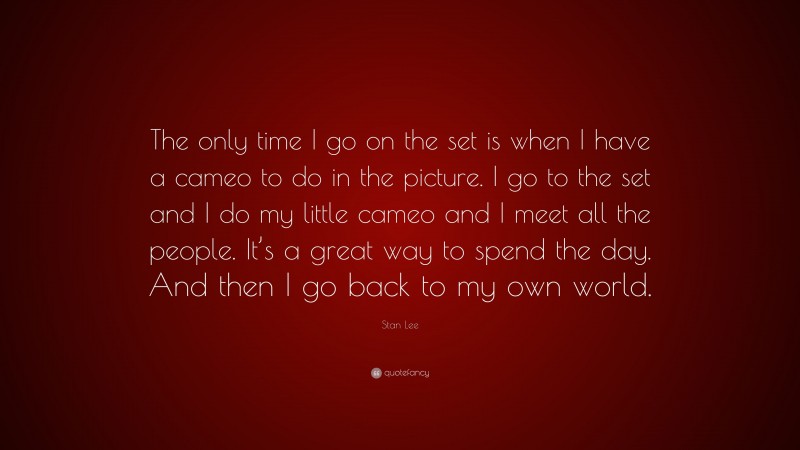 Stan Lee Quote: “The only time I go on the set is when I have a cameo to do in the picture. I go to the set and I do my little cameo and I meet all the people. It’s a great way to spend the day. And then I go back to my own world.”