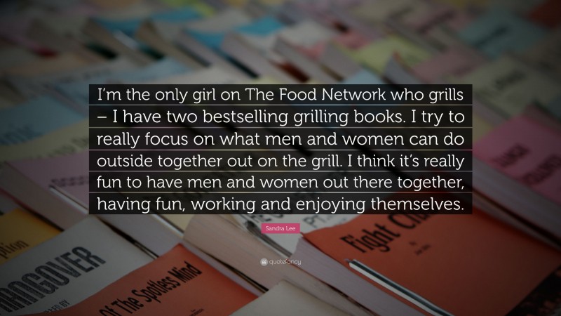 Sandra Lee Quote: “I’m the only girl on The Food Network who grills – I have two bestselling grilling books. I try to really focus on what men and women can do outside together out on the grill. I think it’s really fun to have men and women out there together, having fun, working and enjoying themselves.”