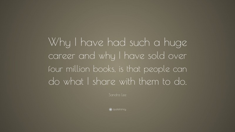 Sandra Lee Quote: “Why I have had such a huge career and why I have sold over four million books, is that people can do what I share with them to do.”