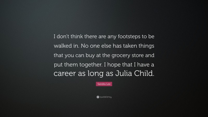 Sandra Lee Quote: “I don’t think there are any footsteps to be walked in. No one else has taken things that you can buy at the grocery store and put them together. I hope that I have a career as long as Julia Child.”