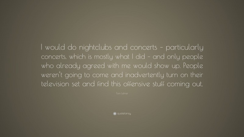 Tom Lehrer Quote: “I would do nightclubs and concerts – particularly concerts, which is mostly what I did – and only people who already agreed with me would show up. People weren’t going to come and inadvertently turn on their television set and find this offensive stuff coming out.”