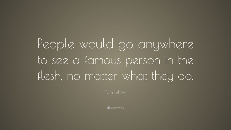 Tom Lehrer Quote: “People would go anywhere to see a famous person in the flesh, no matter what they do.”