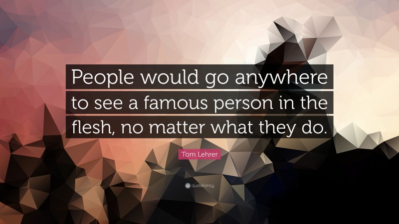 Tom Lehrer Quote: “People would go anywhere to see a famous person in the flesh, no matter what they do.”